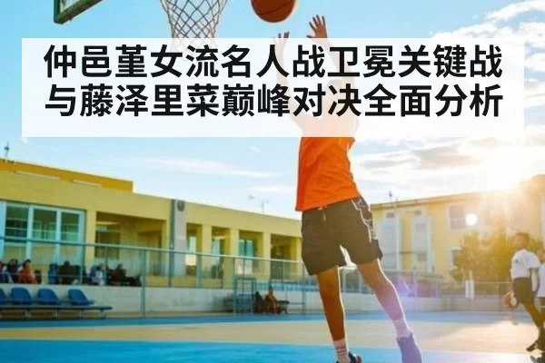 仲邑堇女流名人战卫冕关键战与藤泽里菜巅峰对决全面分析