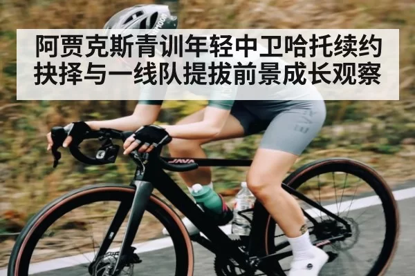 阿贾克斯青训年轻中卫哈托续约抉择与一线队提拔前景成长观察 - huohusportAPPlogin