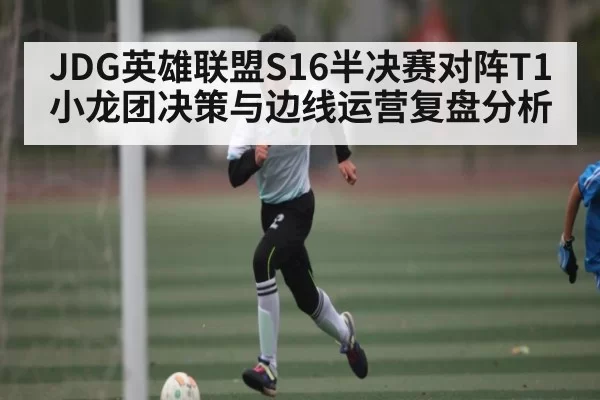 JDG英雄联盟S16半决赛对阵T1小龙团决策与边线运营复盘分析 - huohusportAPPlogin